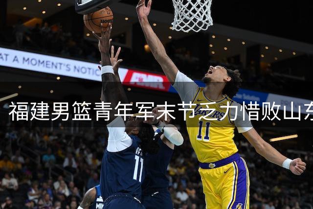 福建男篮青年军末节乏力惜败山东，邹阳19+8难挽败局